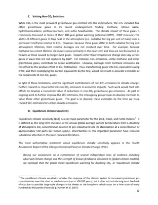  
 
C. Valuing Non-CO2 Emissions
While CO2 is the most prevalent greenhouse gas emitted into the atmosphere, the U.S. included five
other greenhouse gases in its recent endangerment finding: methane, nitrous oxide,
hydrofluorocarbons, perfluorocarbons, and sulfur hexafluoride. The climate impact of these gases is
commonly discussed in terms of their 100-year global warming potential (GWP). GWP measures the
ability of different gases to trap heat in the atmosphere (i.e., radiative forcing per unit of mass) over a
particular timeframe relative to CO2. However, because these gases differ in both radiative forcing and
atmospheric lifetimes, their relative damages are not constant over time. For example, because
methane has a short lifetime, its impacts occur primarily in the near term and thus are not discounted as
heavily as those caused by longer-lived gases. Impacts other than temperature change also vary across
gases in ways that are not captured by GWP. For instance, CO2 emissions, unlike methane and other
greenhouse gases, contribute to ocean acidification. Likewise, damages from methane emissions are
not offset by the positive effect of CO2 fertilization. Thus, transforming gases into CO2-equivalents using
GWP, and then multiplying the carbon-equivalents by the SCC, would not result in accurate estimates of
the social costs of non-CO2 gases.
In light of these limitations, and the significant contributions of non-CO2 emissions to climate change,
further research is required to link non-CO2 emissions to economic impacts. Such work would feed into
efforts to develop a monetized value of reductions in non-CO2 greenhouse gas emissions. As part of
ongoing work to further improve the SCC estimates, the interagency group hopes to develop methods to
value these other greenhouse gases. The goal is to develop these estimates by the time we issue
revised SCC estimates for carbon dioxide emissions.
D. Equilibrium Climate Sensitivity
Equilibrium climate sensitivity (ECS) is a key input parameter for the DICE, PAGE, and FUND models.9
It
is defined as the long-term increase in the annual global-average surface temperature from a doubling
of atmospheric CO2 concentration relative to pre-industrial levels (or stabilization at a concentration of
approximately 550 parts per million (ppm)). Uncertainties in this important parameter have received
substantial attention in the peer-reviewed literature.
The most authoritative statement about equilibrium climate sensitivity appears in the Fourth
Assessment Report of the Intergovernmental Panel on Climate Change (IPCC):
Basing our assessment on a combination of several independent lines of evidence…including
observed climate change and the strength of known feedbacks simulated in [global climate models],
we conclude that the global mean equilibrium warming for doubling CO2, or ‘equilibrium climate
9
The equilibrium climate sensitivity includes the response of the climate system to increased greenhouse gas
concentrations over the short to medium term (up to 100-200 years), but it does not include long-term feedback
effects due to possible large-scale changes in ice sheets or the biosphere, which occur on a time scale of many
hundreds to thousands of years (e.g. Hansen et al. 2007).
12
 