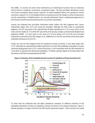Roe 2008). In contrast, the other three distributions are mathematical functions that are arbitrarily
chosen based on simplicity, convenience, and general shape. The Roe and Baker distribution results
from three assumptions about climate response: (1) absent feedback effects, the equilibrium climate
sensitivity is equal to 1.2 °C; (2) feedback factors are proportional to the change in surface temperature;
and (3) uncertainties in feedback factors are normally distributed. There is widespread agreement on
the first point and the second and third points are common assumptions.
Second, the calibrated Roe and Baker distribution better reflects the IPCC judgment that “values
substantially higher than 4.5°C still cannot be excluded.” Although the IPCC made no quantitative
judgment, the 95th
percentile of the calibrated Roe & Baker distribution (7.1 °C) is much closer to the
mean and the median (7.2 °C) of the 95th
percentiles of 21 previous studies summarized by Newbold and
Daigneault (2009). It is also closer to the mean (7.5 °C) and median (7.9 °C) of the nine truncated
distributions examined by the IPCC (Hegerl, et al., 2006) than are the 95th
percentiles of the three other
calibrated distributions (5.2-6.0 °C).
Finally, we note the IPCC judgment that the equilibrium climate sensitivity “is very likely larger than
1.5°C.” Although the calibrated Roe & Baker distribution, for which the probability of equilibrium climate
sensitivity being greater than 1.5°C is almost 99 percent, is not inconsistent with the IPCC definition of
“very likely” as “greater than 90 percent probability,” it reflects a greater degree of certainty about very
low values of ECS than was expressed by the IPCC.
Figure 2: Estimates of the Probability Density Function for Equilibrium Climate Sensitivity (°C)
Calibrated
Roe & Baker
To show how the calibrated Roe and Baker distribution compares to different estimates of the
�
probability distribution function of equilibrium climate sensitivity in the empirical literature, Figure 2
�
(below) overlays it on Figure 9.20 from the IPCC Fourth Assessment Report. These functions are scaled
�
14
 