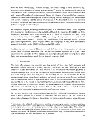  
 
 
from the more optimistic (e.g. abundant low-cost, low-carbon energy) to more pessimistic (e.g.
constraints on the availability of nuclear and renewables).15
Second, the socio-economic trajectories
associated with a 550 ppm CO2e concentration scenario are not derived from an assessment of what
policy is optimal from a benefit-cost standpoint. Rather, it is indicative of one possible future outcome.
The emission trajectories underlying some BAU scenarios (e.g. MESSAGE’s 612 ppm) also are consistent
with some modest policy action to address climate change.16
We chose not to include socio-economic
trajectories that achieve even lower GHG concentrations at this time, given the difficulty many models
had in converging to meet these targets.
For comparison purposes, the Energy Information Agency in its 2009 Annual Energy Outlook projected
that global carbon dioxide emissions will grow to 30.8, 35.6, and 40.4 gigatons in 2010, 2020, and 2030,
respectively, while world GDP is projected to be $51.8, $71.0 and $93.9 trillion (in 2005 dollars using
market exchange rates) in 2010, 2020, and 2030, respectively. These projections are consistent with
one or more EMF-22 scenarios. Likewise, the United Nations’ 2008 Population Prospect projects
population will grow from 6.1 billion people in 2000 to 9.1 billion people in 2050, which is close to the
population trajectories for the IMAGE, MiniCAM, and MERGE models.
In addition to fossil and industrial CO2 emissions, each EMF scenario provides projections of methane,
nitrous oxide, fluorinated greenhouse gases, and net land use CO2 emissions out to 2100. These
assumptions also are used in the three models while retaining the default radiative forcings due to other
factors (e.g. aerosols and other gases). See the Appendix for greater detail.
F. Discount Rate
The choice of a discount rate, especially over long periods of time, raises highly contested and
exceedingly difficult questions of science, economics, philosophy, and law. Although it is well
understood that the discount rate has a large influence on the current value of future damages, there is
no consensus about what rates to use in this context. Because carbon dioxide emissions are long-lived,
subsequent damages occur over many years. In calculating the SCC, we first estimate the future
damages to agriculture, human health, and other market and non-market sectors from an additional
unit of carbon dioxide emitted in a particular year in terms of reduced consumption (or consumption
equivalents) due to the impacts of elevated temperatures, as represented in each of the three IAMs.
Then we discount the stream of future damages to its present value in the year when the additional unit
of emissions was released using the selected discount rate, which is intended to reflect society's
marginal rate of substitution between consumption in different time periods.
For rules with both intra- and intergenerational effects, agencies traditionally employ constant discount
rates of both 3 percent and 7 percent in accordance with OMB Circular A-4. As Circular A-4
acknowledges, however, the choice of discount rate for intergenerational problems raises distinctive
15
For instance, in the MESSAGE model’s reference case total primary energy production from nuclear, biomass,
and non-biomass renewables is projected to increase from about 15 percent of total primary energy in 2000 to 54
percent in 2100. In comparison, the MiniCAM reference case shows 10 percent in 2000 and 21 percent in 2100.
16
For example, MiniCAM projects if all non-US OECD countries reduce CO2 emissions to 83 percent below 2005
levels by 2050 (per the G-8 agreement) but all other countries continue along a BAU path CO2 concentrations in
2100 would drop from 794 ppmv in its reference case to 762 ppmv.
17
 