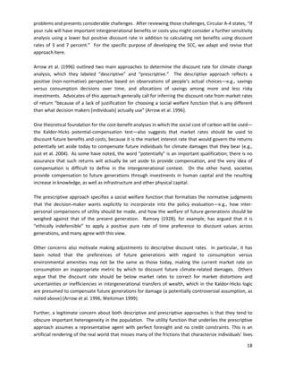 problems and presents considerable challenges. After reviewing those challenges, Circular A-4 states, “If
your rule will have important intergenerational benefits or costs you might consider a further sensitivity
analysis using a lower but positive discount rate in addition to calculating net benefits using discount
rates of 3 and 7 percent.” For the specific purpose of developing the SCC, we adapt and revise that
approach here.
Arrow et al. (1996) outlined two main approaches to determine the discount rate for climate change
analysis, which they labeled “descriptive” and “prescriptive.” The descriptive approach reflects a
positive (non-normative) perspective based on observations of people’s actual choices—e.g., savings
versus consumption decisions over time, and allocations of savings among more and less risky
investments. Advocates of this approach generally call for inferring the discount rate from market rates
of return “because of a lack of justification for choosing a social welfare function that is any different
than what decision makers [individuals] actually use” (Arrow et al. 1996).
One theoretical foundation for the cost-benefit analyses in which the social cost of carbon will be used—
the Kaldor-Hicks potential-compensation test—also suggests that market rates should be used to
discount future benefits and costs, because it is the market interest rate that would govern the returns
potentially set aside today to compensate future individuals for climate damages that they bear (e.g.,
Just et al. 2004). As some have noted, the word “potentially” is an important qualification; there is no
assurance that such returns will actually be set aside to provide compensation, and the very idea of
compensation is difficult to define in the intergenerational context. On the other hand, societies
provide compensation to future generations through investments in human capital and the resulting
increase in knowledge, as well as infrastructure and other physical capital.
The prescriptive approach specifies a social welfare function that formalizes the normative judgments
that the decision-maker wants explicitly to incorporate into the policy evaluation—e.g., how inter-
personal comparisons of utility should be made, and how the welfare of future generations should be
weighed against that of the present generation. Ramsey (1928), for example, has argued that it is
“ethically indefensible” to apply a positive pure rate of time preference to discount values across
generations, and many agree with this view.
Other concerns also motivate making adjustments to descriptive discount rates. In particular, it has
been noted that the preferences of future generations with regard to consumption versus
environmental amenities may not be the same as those today, making the current market rate on
consumption an inappropriate metric by which to discount future climate-related damages. Others
argue that the discount rate should be below market rates to correct for market distortions and
uncertainties or inefficiencies in intergenerational transfers of wealth, which in the Kaldor-Hicks logic
are presumed to compensate future generations for damage (a potentially controversial assumption, as
noted above) (Arrow et al. 1996, Weitzman 1999).
Further, a legitimate concern about both descriptive and prescriptive approaches is that they tend to
obscure important heterogeneity in the population. The utility function that underlies the prescriptive
approach assumes a representative agent with perfect foresight and no credit constraints. This is an
artificial rendering of the real world that misses many of the frictions that characterize individuals’ lives
18
 