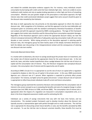 and indeed the available descriptive evidence supports this. For instance, many individuals smooth
consumption by borrowing with credit cards that have relatively high rates. Some are unable to access
traditional credit markets and rely on payday lending operations or other high cost forms of smoothing
consumption. Whether one puts greater weight on the prescriptive or descriptive approach, the high
interest rates that credit-constrained individuals accept suggest that some account should be given to
the discount rates revealed by their behavior.
We draw on both approaches but rely primarily on the descriptive approach to inform the choice of
discount rate. With recognition of its limitations, we find this approach to be the most defensible and
transparent given its consistency with the standard contemporary theoretical foundations of benefit-
cost analysis and with the approach required by OMB’s existing guidance. The logic of this framework
also suggests that market rates should be used for discounting future consumption-equivalent damages.
Regardless of the theoretical approach used to derive the appropriate discount rate(s), we note the
inherent conceptual and practical difficulties of adequately capturing consumption trade-offs over many
decades or even centuries. While relying primarily on the descriptive approach in selecting specific
discount rates, the interagency group has been keenly aware of the deeply normative dimensions of
both the debate over discounting in the intergenerational context and the consequences of selecting
one discount rate over another.
Historically Observed Interest Rates
In a market with no distortions, the return to savings would equal the private return on investment, and
the market rate of interest would be the appropriate choice for the social discount rate. In the real
world risk, taxes, and other market imperfections drive a wedge between the risk-free rate of return on
capital and the consumption rate of interest. Thus, the literature recognizes two conceptual discount
concepts—the consumption rate of interest and the opportunity cost of capital.
According to OMB’s Circular A-4, it is appropriate to use the rate of return on capital when a regulation
is expected to displace or alter the use of capital in the private sector. In this case, OMB recommends
Agencies use a discount rate of 7 percent. When regulation is expected to primarily affect private
consumption—for instance, via higher prices for goods and services—a lower discount rate of 3 percent
is appropriate to reflect how private individuals trade-off current and future consumption.
The interagency group examined the economics literature and concluded that the consumption rate of
interest is the correct concept to use in evaluating the benefits and costs of a marginal change in carbon
emissions (see Lind 1990, Arrow et al 1996, and Arrow 2000). The consumption rate of interest also is
appropriate when the impacts of a regulation are measured in consumption (-equivalent) units, as is
done in the three integrated assessment models used for estimating the SCC.
Individuals use a variety of savings instruments that vary with risk level, time horizon, and tax
characteristics. The standard analytic framework used to develop intuition about the discount rate
typically assumes a representative agent with perfect foresight and no credit constraints. The risk-free
rate is appropriate for discounting certain future benefits or costs, but the benefits calculated by IAMs
are uncertain. To use the risk-free rate to discount uncertain benefits, these benefits first must be
19
 