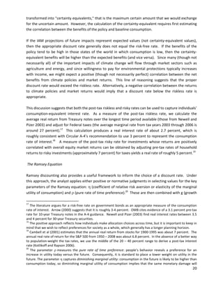   
 
 
 
transformed into "certainty equivalents," that is the maximum certain amount that we would exchange
for the uncertain amount. However, the calculation of the certainty-equivalent requires first estimating
the correlation between the benefits of the policy and baseline consumption.
If the IAM projections of future impacts represent expected values (not certainty-equivalent values),
then the appropriate discount rate generally does not equal the risk-free rate. If the benefits of the
policy tend to be high in those states of the world in which consumption is low, then the certainty-
equivalent benefits will be higher than the expected benefits (and vice versa). Since many (though not
necessarily all) of the important impacts of climate change will flow through market sectors such as
agriculture and energy, and since willingness to pay for environmental protections typically increases
with income, we might expect a positive (though not necessarily perfect) correlation between the net
benefits from climate policies and market returns. This line of reasoning suggests that the proper
discount rate would exceed the riskless rate. Alternatively, a negative correlation between the returns
to climate policies and market returns would imply that a discount rate below the riskless rate is
appropriate.
This discussion suggests that both the post-tax riskless and risky rates can be used to capture individuals’
consumption-equivalent interest rate. As a measure of the post-tax riskless rate, we calculate the
average real return from Treasury notes over the longest time period available (those from Newell and
Pizer 2003) and adjust for Federal taxes (the average marginal rate from tax years 2003 through 2006 is
around 27 percent).17
This calculation produces a real interest rate of about 2.7 percent, which is
roughly consistent with Circular A-4’s recommendation to use 3 percent to represent the consumption
rate of interest.18
A measure of the post-tax risky rate for investments whose returns are positively
correlated with overall equity market returns can be obtained by adjusting pre-tax rates of household
returns to risky investments (approximately 7 percent) for taxes yields a real rate of roughly 5 percent.19
The Ramsey Equation
Ramsey discounting also provides a useful framework to inform the choice of a discount rate. Under
this approach, the analyst applies either positive or normative judgments in selecting values for the key
parameters of the Ramsey equation: η (coefficient of relative risk aversion or elasticity of the marginal
utility of consumption) and ρ (pure rate of time preference).20
These are then combined with g (growth
17
The literature argues for a risk-free rate on government bonds as an appropriate measure of the consumption
rate of interest. Arrow (2000) suggests that it is roughly 3-4 percent. OMB cites evidence of a 3.1 percent pre-tax
rate for 10-year Treasury notes in the A-4 guidance. Newell and Pizer (2003) find real interest rates between 3.5
and 4 percent for 30-year Treasury securities.
18
The positive approach reflects how individuals make allocation choices across time, but it is important to keep in
mind that we wish to reflect preferences for society as a whole, which generally has a longer planning horizon.
19
Cambell et al (2001) estimates that the annual real return from stocks for 1900-1995 was about 7 percent. The
annual real rate of return for the S&P 500 from 1950 – 2008 was about 6.8 percent. In the absence of a better way
to population-weight the tax rates, we use the middle of the 20 – 40 percent range to derive a post-tax interest
rate (Kotlikoff and Rapson 2006).
20
The parameter ρ measures the pure rate of time preference: people’s behavior reveals a preference for an
increase in utility today versus the future. Consequently, it is standard to place a lower weight on utility in the
future. The parameter η captures diminishing marginal utility: consumption in the future is likely to be higher than
consumption today, so diminishing marginal utility of consumption implies that the same monetary damage will
20
 