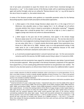  
 
 
 
 
 
		
		
		
rate of per-capita consumption) to equal the interest rate at which future monetized damages are
discounted: ρ + η∙g.21
In the simplest version of the Ramsey model, with an optimizing representative
agent with perfect foresight, what we are calling the “Ramsey discount rate,” ρ + η∙g, will be equal to
the rate of return to capital, i.e., the market interest rate.
A review of the literature provides some guidance on reasonable parameter values for the Ramsey
discounting equation, based on both prescriptive and descriptive approaches.
•		 η. Most papers in the climate change literature adopt values for η in the range of 0.5 to 3
(Weitzman cites plausible values as those ranging from 1 to 4), although not all authors
articulate whether their choice is based on prescriptive or descriptive reasoning.22
Dasgupta
(2008) argues that η should be greater than 1 and may be as high as 3, since η equal to 1
suggests savings rates that do not conform to observed behavior.
•		 ρ. With respect to the pure rate of time preference, most papers in the climate change
literature adopt values for ρ in the range of 0 to 3 percent per year. The very low rates tend to
follow from moral judgments involving intergenerational neutrality. Some have argued that to
use any value other than ρ = 0 would unjustly discriminate against future generations (e.g.,
Arrow et al. 1996, Stern et al. 2006). However, even in an inter-generational setting, it may
make sense to use a small positive pure rate of time preference because of the small
probability of unforeseen cataclysmic events (Stern et al. 2006).
•		 g. A commonly accepted approximation is around 2 percent per year. For the socio-economic
scenarios used for this exercise, the EMF models assume that g is about 1.5-2 percent to 2100.
Some economists and non-economists have argued for constant discount rates below 2 percent based
on the prescriptive approach. When grounded in the Ramsey framework, proponents of this approach
have argued that a ρ of zero avoids giving preferential treatment to one generation over another. The
choice of η has also been posed as an ethical choice linked to the value of an additional dollar in poorer
cause a smaller reduction of utility for wealthier individuals, either in the future or in current generations. If η= 0,
then a one dollar increase in income is equally valuable regardless of level of income; if η= 1, then a one percent
increase in income is equally valuable no matter the level of income; and if η> 1, then a one percent increase in
income is less valuable to wealthier individuals.
21
In this case, g could be taken from the selected EMF socioeconomic scenarios or alternative assumptions about
the rate of consumption growth.
22
Empirical estimates of η span a wide range of values. A benchmark value of 2 is near the middle of the range of
values estimated or used by Szpiro (1986), Hall and Jones (2007), Arrow (2007), Dasgupta (2006, 2008), Weitzman
(2007, 2009), and Nordhaus (2008). However, Chetty (2006) developed a method of estimating η using data on
labor supply behavior. He shows that existing evidence of the effects of wage changes on labor supply imposes a
tight upper bound on the curvature of utility over wealth (CRRA < 2) with the mean implied value of 0.71 and
concludes that the standard expected utility model cannot generate high levels of risk aversion without
contradicting established facts about labor supply. Recent work has jointly estimated the components of the
Ramsey equation. Evans and Sezer (2005) estimate η = 1.49 for 22 OECD countries. They also estimate ρ = 1.08
percent per year using data on mortality rates. Anthoff, et al. (2009b) estimate η = 1.18, and ρ = 1.4 percent.
When they multiply the bivariate probability distributions from their work and Evans and Sezer (2005) together,
they find η = 1.47, and ρ = 1.07.
21
 