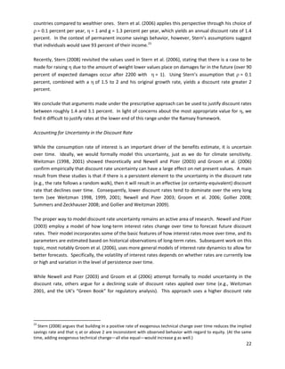  
countries compared to wealthier ones. Stern et al. (2006) applies this perspective through his choice of
ρ = 0.1 percent per year, η = 1 and g = 1.3 percent per year, which yields an annual discount rate of 1.4
percent. In the context of permanent income savings behavior, however, Stern’s assumptions suggest
that individuals would save 93 percent of their income.23
Recently, Stern (2008) revisited the values used in Stern et al. (2006), stating that there is a case to be
made for raising η due to the amount of weight lower values place on damages far in the future (over 90
percent of expected damages occur after 2200 with η = 1). Using Stern’s assumption that ρ = 0.1
percent, combined with a η of 1.5 to 2 and his original growth rate, yields a discount rate greater 2
percent.
We conclude that arguments made under the prescriptive approach can be used to justify discount rates
between roughly 1.4 and 3.1 percent. In light of concerns about the most appropriate value for η, we
find it difficult to justify rates at the lower end of this range under the Ramsey framework.
Accounting for Uncertainty in the Discount Rate
While the consumption rate of interest is an important driver of the benefits estimate, it is uncertain
over time. Ideally, we would formally model this uncertainty, just as we do for climate sensitivity.
Weitzman (1998, 2001) showed theoretically and Newell and Pizer (2003) and Groom et al. (2006)
confirm empirically that discount rate uncertainty can have a large effect on net present values. A main
result from these studies is that if there is a persistent element to the uncertainty in the discount rate
(e.g., the rate follows a random walk), then it will result in an effective (or certainty-equivalent) discount
rate that declines over time. Consequently, lower discount rates tend to dominate over the very long
term (see Weitzman 1998, 1999, 2001; Newell and Pizer 2003; Groom et al. 2006; Gollier 2008;
Summers and Zeckhauser 2008; and Gollier and Weitzman 2009).
The proper way to model discount rate uncertainty remains an active area of research. Newell and Pizer
(2003) employ a model of how long-term interest rates change over time to forecast future discount
rates. Their model incorporates some of the basic features of how interest rates move over time, and its
parameters are estimated based on historical observations of long-term rates. Subsequent work on this
topic, most notably Groom et al. (2006), uses more general models of interest rate dynamics to allow for
better forecasts. Specifically, the volatility of interest rates depends on whether rates are currently low
or high and variation in the level of persistence over time.
While Newell and Pizer (2003) and Groom et al (2006) attempt formally to model uncertainty in the
discount rate, others argue for a declining scale of discount rates applied over time (e.g., Weitzman
2001, and the UK’s “Green Book” for regulatory analysis). This approach uses a higher discount rate
23
Stern (2008) argues that building in a positive rate of exogenous technical change over time reduces the implied
savings rate and that η at or above 2 are inconsistent with observed behavior with regard to equity. (At the same
time, adding exogenous technical change—all else equal—would increase g as well.)
22
 
