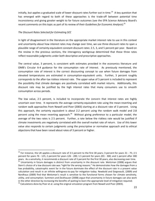  
 
initially, but applies a graduated scale of lower discount rates further out in time.24
A key question that
has emerged with regard to both of these approaches is the trade-off between potential time
inconsistency and giving greater weight to far future outcomes (see the EPA Science Advisory Board’s
recent comments on this topic as part of its review of their Guidelines for Economic Analysis).25
The Discount Rates Selected for Estimating SCC
In light of disagreement in the literature on the appropriate market interest rate to use in this context
and uncertainty about how interest rates may change over time, we use three discount rates to span a
plausible range of certainty-equivalent constant discount rates: 2.5, 3, and 5 percent per year. Based on
the review in the previous sections, the interagency workgroup determined that these three rates
reflect reasonable judgments under both descriptive and prescriptive approaches.
The central value, 3 percent, is consistent with estimates provided in the economics literature and
OMB’s Circular A-4 guidance for the consumption rate of interest. As previously mentioned, the
consumption rate of interest is the correct discounting concept to use when future damages from
elevated temperatures are estimated in consumption-equivalent units. Further, 3 percent roughly
corresponds to the after-tax riskless interest rate. The upper value of 5 percent is included to represent
the possibility that climate damages are positively correlated with market returns. Additionally, this
discount rate may be justified by the high interest rates that many consumers use to smooth
consumption across periods.
The low value, 2.5 percent, is included to incorporate the concern that interest rates are highly
uncertain over time. It represents the average certainty-equivalent rate using the mean-reverting and
random walk approaches from Newell and Pizer (2003) starting at a discount rate of 3 percent. Using
this approach, the certainty equivalent is about 2.2 percent using the random walk model and 2.8
percent using the mean reverting approach.26
Without giving preference to a particular model, the
average of the two rates is 2.5 percent. Further, a rate below the riskless rate would be justified if
climate investments are negatively correlated with the overall market rate of return. Use of this lower
value also responds to certain judgments using the prescriptive or normative approach and to ethical
objections that have been raised about rates of 3 percent or higher.
24
For instance, the UK applies a discount rate of 3.5 percent to the first 30 years; 3 percent for years 31 - 75; 2.5
percent for years 76 - 125; 2 percent for years 126 - 200; 1.5 percent for years 201 - 300; and 1 percent after 300
years. As a sensitivity, it recommends a discount rate of 3 percent for the first 30 years, also decreasing over time.
25
Uncertainty in future damages is distinct from uncertainty in the discount rate. Weitzman (2008) argues that
Stern’s choice of a low discount rate was “right for the wrong reasons.” He demonstrates how the damages from a
low probability, catastrophic event far in the future dominate the effect of the discount rate in a present value
calculation and result in an infinite willingness-to-pay for mitigation today. Newbold and Daigneault, (2009) and
Nordhaus (2009) find that Weitzman’s result is sensitive to the functional forms chosen for climate sensitivity,
utility, and consumption. Summers and Zeckhauser (2008) argue that uncertainty in future damages can also work
in the other direction by increasing the benefits of waiting to learn the appropriate level of mitigation required.
26
Calculations done by Pizer et al. using the original simulation program from Newell and Pizer (2003).
23
 