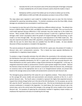  
 
	
	
7.	� Calculate the SCC as the net present value of the discounted path of damages computed
in step 6, divided by the unit of carbon emissions used to shock the models in step 3.
8.	� Multiply by 12/44 to convert from dollars per ton of carbon to dollars per ton of CO2
(2007 dollars) in DICE and FUND. (All calculations are done in tons of CO2 in PAGE).
The steps above were repeated in each model for multiple future years to cover the time horizons
anticipated for upcoming rulemaking analysis. To maintain consistency across the three IAMs, climate
damages are calculated as lost consumption in each future year.
It is important to note that each of the three models has a different default end year. The default time
horizon is 2200 for PAGE, 2595 for DICE, and 3000 for the latest version of FUND. This is an issue for the
multi-model approach because differences in SCC estimates may arise simply due to the model time
horizon. Many consider 2200 too short a time horizon because it could miss a significant fraction of
damages under certain assumptions about the growth of marginal damages and discounting, so each
model is run here through 2300. This step required a small adjustment in the PAGE model only. This
step also required assumptions about GDP, population, and greenhouse gas emission trajectories after
2100, the last year for which these data are available from the EMF-22 models. (A more detailed
discussion of these assumptions is included in the Appendix.)
This exercise produces 45 separate distributions of the SCC for a given year, the product of 3 models, 3
discount rates, and 5 socioeconomic scenarios. This is clearly too many separate distributions for
consideration in a regulatory impact analysis.
To produce a range of plausible estimates that still reflects the uncertainty in the estimation exercise,
the distributions from each of the models and scenarios are equally weighed and combined to produce
three separate probability distributions for SCC in a given year, one for each assumed discount rate.
These distributions are then used to define a range of point estimates for the global SCC. In this way, no
integrated assessment model or socioeconomic scenario is given greater weight than another. Because
the literature shows that the SCC is quite sensitive to assumptions about the discount rate, and because
no consensus exists on the appropriate rate to use in an intergenerational context, we present SCCs
based on the average values across models and socioeconomic scenarios for each discount rate.
The interagency group selected four SCC values for use in regulatory analyses. Three values are based
on the average SCC across models and socio-economic and emissions scenarios at the 2.5, 3, and 5
percent discount rates. The fourth value is included to represent the higher-than-expected economic
impacts from climate change further out in the tails of the SCC distribution. For this purpose, we use the
SCC value for the 95th
percentile at a 3 percent discount rate. (The full set of distributions by model and
scenario combination is included in the Appendix.) As noted above, the 3 percent discount rate is the
central value, and so the central value that emerges is the average SCC across models at the 3 percent
discount rate. For purposes of capturing the uncertainties involved in regulatory impact analysis, we
emphasize the importance and value of considering the full range.
25
 