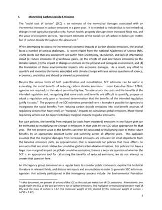  
 
I. Monetizing Carbon Dioxide Emissions
The “social cost of carbon” (SCC) is an estimate of the monetized damages associated with an
incremental increase in carbon emissions in a given year. It is intended to include (but is not limited to)
changes in net agricultural productivity, human health, property damages from increased flood risk, and
the value of ecosystem services. We report estimates of the social cost of carbon in dollars per metric
ton of carbon dioxide throughout this document.1
When attempting to assess the incremental economic impacts of carbon dioxide emissions, the analyst
faces a number of serious challenges. A recent report from the National Academies of Science (NRC
2009) points out that any assessment will suffer from uncertainty, speculation, and lack of information
about (1) future emissions of greenhouse gases, (2) the effects of past and future emissions on the
climate system, (3) the impact of changes in climate on the physical and biological environment, and (4)
the translation of these environmental impacts into economic damages. As a result, any effort to
quantify and monetize the harms associated with climate change will raise serious questions of science,
economics, and ethics and should be viewed as provisional.
Despite the serious limits of both quantification and monetization, SCC estimates can be useful in
estimating the social benefits of reducing carbon dioxide emissions. Under Executive Order 12866,
agencies are required, to the extent permitted by law, “to assess both the costs and the benefits of the
intended regulation and, recognizing that some costs and benefits are difficult to quantify, propose or
adopt a regulation only upon a reasoned determination that the benefits of the intended regulation
justify its costs.” The purpose of the SCC estimates presented here is to make it possible for agencies to
incorporate the social benefits from reducing carbon dioxide emissions into cost-benefit analyses of
regulatory actions that have small, or “marginal,” impacts on cumulative global emissions. Most federal
regulatory actions can be expected to have marginal impacts on global emissions.
For such policies, the benefits from reduced (or costs from increased) emissions in any future year can
be estimated by multiplying the change in emissions in that year by the SCC value appropriate for that
year. The net present value of the benefits can then be calculated by multiplying each of these future
benefits by an appropriate discount factor and summing across all affected years. This approach
assumes that the marginal damages from increased emissions are constant for small departures from
the baseline emissions path, an approximation that is reasonable for policies that have effects on
emissions that are small relative to cumulative global carbon dioxide emissions. For policies that have a
large (non-marginal) impact on global cumulative emissions, there is a separate question of whether the
SCC is an appropriate tool for calculating the benefits of reduced emissions; we do not attempt to
answer that question here.
An interagency group convened on a regular basis to consider public comments, explore the technical
literature in relevant fields, and discuss key inputs and assumptions in order to generate SCC estimates.
Agencies that actively participated in the interagency process include the Environmental Protection
1
In this document, we present all values of the SCC as the cost per metric ton of CO2 emissions. Alternatively, one
could report the SCC as the cost per metric ton of carbon emissions. The multiplier for translating between mass of
CO2 and the mass of carbon is 3.67 (the molecular weight of CO2 divided by the molecular weight of carbon =
44/12 = 3.67).
2
 