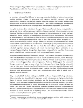  
 
   
climate damages in the year 2020 that are calculated using a SCC based on a 5 percent discount rate also
should be discounted back to the analysis year using a 5 percent discount rate.28
V. Limitations of the Analysis
As noted, any estimate of the SCC must be taken as provisional and subject to further refinement (and
possibly significant change) in accordance with evolving scientific, economic, and ethical
understandings. During the course of our modeling, it became apparent that there are several areas in
particular need of additional exploration and research. These caveats, and additional observations in
the following section, are necessary to consider when interpreting and applying the SCC estimates.
Incomplete treatment of non-catastrophic damages. The impacts of climate change are expected to be
widespread, diverse, and heterogeneous. In addition, the exact magnitude of these impacts is uncertain
because of the inherent complexity of climate processes, the economic behavior of current and future
populations, and our inability to accurately forecast technological change and adaptation. Current IAMs
do not assign value to all of the important physical, ecological, and economic impacts of climate change
recognized in the climate change literature (some of which are discussed above) because of lack of
precise information on the nature of damages and because the science incorporated into these models
understandably lags behind the most recent research. Our ability to quantify and monetize impacts will
undoubtedly improve with time. But it is also likely that even in future applications, a number of
potentially significant damage categories will remain non-monetized. (Ocean acidification is one
example of a potentially large damage from CO2 emissions not quantified by any of the three models.
Species and wildlife loss is another example that is exceedingly difficult to monetize.)
Incomplete treatment of potential catastrophic damages. There has been considerable recent discussion
of the risk of catastrophic impacts and how best to account for extreme scenarios, such as the collapse
of the Atlantic Meridional Overturning Circulation or the West Antarctic Ice Sheet, or large releases of
methane from melting permafrost and warming oceans. Weitzman (2009) suggests that catastrophic
damages are extremely large—so large, in fact, that the damages from a low probability, catastrophic
event far in the future dominate the effect of the discount rate in a present value calculation and result
in an infinite willingness-to-pay for mitigation today. However, Nordhaus (2009) concluded that the
conditions under which Weitzman's results hold “are limited and do not apply to a wide range of
potential uncertain scenarios."
Using a simplified IAM, Newbold and Daigneault (2009) confirmed the potential for large catastrophe
risk premiums but also showed that the aggregate benefit estimates can be highly sensitive to the
shapes of both the climate sensitivity distribution and the damage function at high temperature
changes. Pindyck (2009) also used a simplified IAM to examine high-impact low-probability risks, using a
right-skewed gamma distribution for climate sensitivity as well as an uncertain damage coefficient, but
in most cases found only a modest risk premium. Given this difference in opinion, further research in
this area is needed before its practical significance can be fully understood and a reasonable approach
developed to account for such risks in regulatory analysis. (The next section discusses the scientific
evidence on catastrophic impacts in greater detail.)
28
However, it is possible that other benefits or costs of proposed regulations unrelated to CO2 emissions will be
discounted at rates that differ from those used to develop the SCC estimates.
29
 
