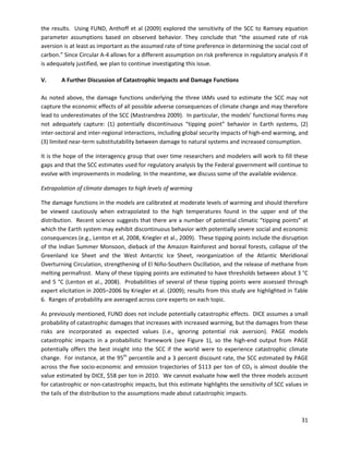  
the results. Using FUND, Anthoff et al (2009) explored the sensitivity of the SCC to Ramsey equation
parameter assumptions based on observed behavior. They conclude that “the assumed rate of risk
aversion is at least as important as the assumed rate of time preference in determining the social cost of
carbon.” Since Circular A-4 allows for a different assumption on risk preference in regulatory analysis if it
is adequately justified, we plan to continue investigating this issue.
V. A Further Discussion of Catastrophic Impacts and Damage Functions
As noted above, the damage functions underlying the three IAMs used to estimate the SCC may not
capture the economic effects of all possible adverse consequences of climate change and may therefore
lead to underestimates of the SCC (Mastrandrea 2009). In particular, the models’ functional forms may
not adequately capture: (1) potentially discontinuous “tipping point” behavior in Earth systems, (2)
inter-sectoral and inter-regional interactions, including global security impacts of high-end warming, and
(3) limited near-term substitutability between damage to natural systems and increased consumption.
It is the hope of the interagency group that over time researchers and modelers will work to fill these
gaps and that the SCC estimates used for regulatory analysis by the Federal government will continue to
evolve with improvements in modeling. In the meantime, we discuss some of the available evidence.
Extrapolation of climate damages to high levels of warming
The damage functions in the models are calibrated at moderate levels of warming and should therefore
be viewed cautiously when extrapolated to the high temperatures found in the upper end of the
distribution. Recent science suggests that there are a number of potential climatic “tipping points” at
which the Earth system may exhibit discontinuous behavior with potentially severe social and economic
consequences (e.g., Lenton et al, 2008, Kriegler et al., 2009). These tipping points include the disruption
of the Indian Summer Monsoon, dieback of the Amazon Rainforest and boreal forests, collapse of the
Greenland Ice Sheet and the West Antarctic Ice Sheet, reorganization of the Atlantic Meridional
Overturning Circulation, strengthening of El Niño-Southern Oscillation, and the release of methane from
melting permafrost. Many of these tipping points are estimated to have thresholds between about 3 °C
and 5 °C (Lenton et al., 2008). Probabilities of several of these tipping points were assessed through
expert elicitation in 2005–2006 by Kriegler et al. (2009); results from this study are highlighted in Table
6. Ranges of probability are averaged across core experts on each topic.
As previously mentioned, FUND does not include potentially catastrophic effects. DICE assumes a small
probability of catastrophic damages that increases with increased warming, but the damages from these
risks are incorporated as expected values (i.e., ignoring potential risk aversion). PAGE models
catastrophic impacts in a probabilistic framework (see Figure 1), so the high-end output from PAGE
potentially offers the best insight into the SCC if the world were to experience catastrophic climate
change. For instance, at the 95th
percentile and a 3 percent discount rate, the SCC estimated by PAGE
across the five socio-economic and emission trajectories of $113 per ton of CO2 is almost double the
value estimated by DICE, $58 per ton in 2010. We cannot evaluate how well the three models account
for catastrophic or non-catastrophic impacts, but this estimate highlights the sensitivity of SCC values in
the tails of the distribution to the assumptions made about catastrophic impacts.
31
 