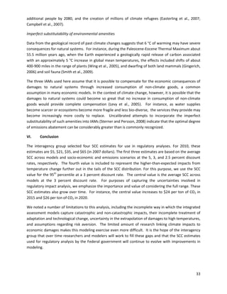  
additional people by 2080, and the creation of millions of climate refugees (Easterling et al., 2007;
Campbell et al., 2007).
Imperfect substitutability of environmental amenities
Data from the geological record of past climate changes suggests that 6 °C of warming may have severe
consequences for natural systems. For instance, during the Paleocene-Eocene Thermal Maximum about
55.5 million years ago, when the Earth experienced a geologically rapid release of carbon associated
with an approximately 5 °C increase in global mean temperatures, the effects included shifts of about
400-900 miles in the range of plants (Wing et al., 2005), and dwarfing of both land mammals (Gingerich,
2006) and soil fauna (Smith et al., 2009).
The three IAMs used here assume that it is possible to compensate for the economic consequences of
damages to natural systems through increased consumption of non-climate goods, a common
assumption in many economic models. In the context of climate change, however, it is possible that the
damages to natural systems could become so great that no increase in consumption of non-climate
goods would provide complete compensation (Levy et al., 2005). For instance, as water supplies
become scarcer or ecosystems become more fragile and less bio-diverse, the services they provide may
become increasingly more costly to replace. Uncalibrated attempts to incorporate the imperfect
substitutability of such amenities into IAMs (Sterner and Persson, 2008) indicate that the optimal degree
of emissions abatement can be considerably greater than is commonly recognized.
VI. Conclusion
The interagency group selected four SCC estimates for use in regulatory analyses. For 2010, these
estimates are $5, $21, $35, and $65 (in 2007 dollars). The first three estimates are based on the average
SCC across models and socio-economic and emissions scenarios at the 5, 3, and 2.5 percent discount
rates, respectively. The fourth value is included to represent the higher-than-expected impacts from
temperature change further out in the tails of the SCC distribution. For this purpose, we use the SCC
value for the 95th
percentile at a 3 percent discount rate. The central value is the average SCC across
models at the 3 percent discount rate. For purposes of capturing the uncertainties involved in
regulatory impact analysis, we emphasize the importance and value of considering the full range. These
SCC estimates also grow over time. For instance, the central value increases to $24 per ton of CO2 in
2015 and $26 per ton of CO2 in 2020.
We noted a number of limitations to this analysis, including the incomplete way in which the integrated
assessment models capture catastrophic and non-catastrophic impacts, their incomplete treatment of
adaptation and technological change, uncertainty in the extrapolation of damages to high temperatures,
and assumptions regarding risk aversion. The limited amount of research linking climate impacts to
economic damages makes this modeling exercise even more difficult. It is the hope of the interagency
group that over time researchers and modelers will work to fill these gaps and that the SCC estimates
used for regulatory analysis by the Federal government will continue to evolve with improvements in
modeling.
33
 
