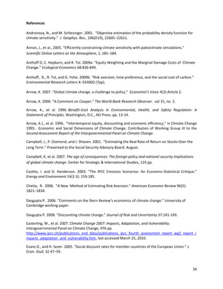 References
Andronova, N., and M. Schlesinger. 2001. “Objective estimation of the probability density function for
climate sensitivity.” J. Geophys. Res., 106(D19), 22605–22611.
Annan, J., et al., 2005. “Efficiently constraining climate sensitivity with paleoclimate simulations.”
Scientific Online Letters on the Atmosphere, 1, 181–184.
Anthoff D, C. Hepburn, and R. Tol. 2009a. “Equity Weighting and the Marginal Damage Costs of Climate
Change.” Ecological Economics 68:836-849.
Anthoff, D., R. Tol, and G. Yohe. 2009b. “Risk aversion, time preference, and the social cost of carbon.”
Environmental Research Letters 4: 024002 (7pp).
Arrow, K. 2007. “Global climate change: a challenge to policy.” Economist’s Voice 4(3):Article 2.
Arrow, K. 2000. “A Comment on Cooper.” The World Bank Research Observer. vol 15, no. 2.
Arrow, K., et al. 1996. Benefit-Cost Analysis in Environmental, Health, and Safety Regulation: A
Statement of Principles. Washington, D.C., AEI Press. pp. 13-14.
Arrow, K.J., et al. 1996. ”Intertemporal equity, discounting and economic efficiency,” in Climate Change
1995: Economic and Social Dimensions of Climate Change, Contribution of Working Group III to the
Second Assessment Report of the Intergovernmental Panel on Climate Change.
Campbell, J., P. Diamond, and J. Shoven. 2001. “Estimating the Real Rate of Return on Stocks Over the
Long Term.” Presented to the Social Security Advisory Board. August.
Campbell, K. et al. 2007. The age of consequences: The foreign policy and national security implications
of global climate change. Center for Strategic & International Studies, 119 pp.
Castles, I. and D. Henderson. 2003. “The IPCC Emission Scenarios: An Economic-Statistical Critique.”
Energy and Environment 14(2-3): 159-185.
Chetty, R. 2006. “A New Method of Estimating Risk Aversion.” American Economic Review 96(5):
1821–1834.
Dasgupta P. 2006. “Comments on the Stern Review’s economics of climate change.” University of
Cambridge working paper.
Dasgupta P. 2008. “Discounting climate change.” Journal of Risk and Uncertainty 37:141-169.
Easterling, W., et al. 2007. Climate Change 2007: Impacts, Adaptation, and Vulnerability.
Intergovernmental Panel on Climate Change, 976 pp.
http://www.ipcc.ch/publications_and_data/publications_ipcc_fourth_assessment_report_wg2_report_i
mpacts_adaptation_and_vulnerability.htm, last accessed March 25, 2010.
Evans D., and H. Sezer. 2005. “Social discount rates for member countries of the European Union.” J.
Econ. Stud. 32 47–59.
34
 