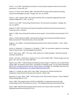 Forest, C., et al. 2002. “Quantifying uncertainties in climate system properties with the use of recent
observations.” Science 295, 113.
Forest, D., P. Stone, and A. Sokolov. 2006. “Estimated PDFs of climate system properties including
natural and anthropogenic forcings.” Geophys. Res. Lett., 33, L01705.
Forster, P., and J. Gregory. 2006. “The climate sensitivity and its components diagnosed from Earth
radiation budget data.” J. Clim., 19, 39–52.
Frame, D., et al. 2005. “Constraining climate forecasts: The role of prior assumptions.” Geophys. Res.
Lett., 32, L09702.
Gingerich, P. 2006. “Environment and evolution through the Paleocene-Eocene thermal maximum.”
Trends Ecol. Evol. 21: 246-253.
Gollier, C. 2008. “Discounting with fat-tailed economic growth.” Journal of Risk and Uncertainty 37:171-
186.
Gollier, C. and M. Weitzman (2009). "How Should the Distant Future be Discounted When Discount
Rates are Uncertain?" Harvard University, mimeo, Nov 2009.
Gregory, J., et al. 2002a. “An observationally based estimate of the climate sensitivity.” J. Clim., 15(22),
3117–3121.
Groom, B., Koundouri, P., Panipoulou, E., Pantelidis, T. 2006. “An econometric approach to estimating
long-run discount rates.” Journal of Applied Econometrics.
Hall R, and C. Jones . 2007. “The value of life and the rise in health spending.” Quarterly Journal of
Economics 122(1):39-72.
Hansen, J.,M. Sato, P. Kharecha, G. Russell, D. W. Lea and M. Siddall. 2007. “Climate change and trace
gases.” Phil. Trans. Roy. Soc. A 365: 1925-1954.
Hegerl G, et al. 2007. “Understanding and attributing climate change.” in Solomon S, et al. (eds) Climate
Change 2007: the physical science basis. Contribution of Working Group I to the Fourth Assessment
Report of the Intergovernmental Panel on Climate Change. Cambridge, UK: Cambridge University Press.
http://www.ipcc.ch/publications_and_data/ar4/wg1/en/contents.html
Hegerl, G., T. Crowley, W. Hyde, and D. Frame. 2006. “Constraints on climate sensitivity from
temperature reconstructions of the past seven centuries.” Nature 440.
Holtsmark, B., and K. Alfsen. 2005. “PPP Correction of the IPCC Emission Scenarios – Does it Matter?”
Climatic Change 68(1-2): 11-19.
Hope C. 2006. “The marginal impact of CO2 from PAGE2002: an integrated assessment model
incorporating the IPCC’s five reasons for concern.” The Integrated Assessment Journal 6(1):19-56.
Hope C. 2008. “Optimal carbon emissions and the social cost of carbon under uncertainty.” The
Integrated Assessment Journal 8(1):107-122.
35
 