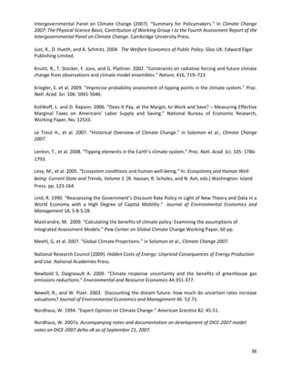 Intergovernmental Panel on Climate Change (2007). “Summary for Policymakers.” In Climate Change
2007: The Physical Science Basis, Contribution of Working Group I to the Fourth Assessment Report of the
Intergovernmental Panel on Climate Change. Cambridge University Press.
Just, R., D. Hueth, and A. Schmitz. 2004. The Welfare Economics of Public Policy. Glos UK: Edward Elgar
Publishing Limited.
Knutti, R., T. Stocker, F. Joos, and G. Plattner. 2002. “Constraints on radiative forcing and future climate
change from observations and climate model ensembles.” Nature, 416, 719–723.
Kriegler, E. et al. 2009. “Imprecise probability assessment of tipping points in the climate system.” Proc.
Natl. Acad. Sci. 106: 5041-5046.
Kotlikoff, L. and D. Rapson. 2006. “Does It Pay, at the Margin, to Work and Save? – Measuring Effective
Marginal Taxes on Americans’ Labor Supply and Saving.” National Bureau of Economic Research,
Working Paper, No. 12533.
Le Treut H., et al. 2007. “Historical Overview of Climate Change.” in Solomon et al., Climate Change
2007.
Lenton, T., et al. 2008. “Tipping elements in the Earth’s climate system.” Proc. Natl. Acad. Sci. 105: 1786-
1793.
Levy, M., et al. 2005. “Ecosystem conditions and human well-being.” In: Ecosystems and Human Well-
being: Current State and Trends, Volume 1. [R. Hassan, R. Scholes, and N. Ash, eds.] Washington: Island
Press. pp. 123-164.
Lind, R. 1990. “Reassessing the Government’s Discount Rate Policy in Light of New Theory and Data in a
World Economy with a High Degree of Capital Mobility.” Journal of Environmental Economics and
Management 18, S-8-S-28.
Mastrandre, M. 2009. “Calculating the benefits of climate policy: Examining the assumptions of
Integrated Assessment Models.” Pew Center on Global Climate Change Working Paper, 60 pp.
Meehl, G, et al. 2007. “Global Climate Projections.” in Solomon et al., Climate Change 2007.
National Research Council (2009). Hidden Costs of Energy: Unpriced Consequences of Energy Production
and Use. National Academies Press.
Newbold S, Daigneault A. 2009. “Climate response uncertainty and the benefits of greenhouse gas
emissions reductions.” Environmental and Resource Economics 44:351-377.
Newell, R., and W. Pizer. 2003. Discounting the distant future: how much do uncertain rates increase
valuations? Journal of Environmental Economics and Management 46: 52-71.
Nordhaus, W. 1994. “Expert Opinion on Climate Change.” American Scientist 82: 45-51.
Nordhaus, W. 2007a. Accompanying notes and documentation on development of DICE-2007 model:
notes on DICE-2007.delta.v8 as of September 21, 2007.
36
 