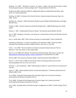 Nordhaus, W. 2007b. “Alternative measures of output in global economic-environmental models:
Purchasing power parity or market exchange rates?” Energy Economics 29: 349-372.
Nordhaus W. 2008. A Question of Balance: Weighing the Options on Global Warming Policies. New
Haven, CT: Yale University Press.
Nordhaus, W. 2009. “An Analysis of the Dismal Theorem. Cowles Foundation Discussion Paper. No.
1686. January.
Nordhaus W., and Boyer J. 2000. Warming the World: Economic Models of Global Warming. Cambridge,
MA: MIT Press.
Pindyck, R. 2009. “Uncertain Outcomes and Climate Change Policy.” NBER Working Paper, No. 15259.
August.
Ramsey, F. 1928. “A Mathematical Theory of Saving.” The Economic Journal 38(152): 543-559.
Roe, G. 2008. “Feedbacks, timescales, and seeing red.” Annual Review of Earth and Planetary Sciences
37:5.1-5.23.
Roe, G., and M. Baker. 2007. “Why is climate sensitivity so unpredictable?” Science 318:629-632.
Schneider von Deimling, T., H. Held, A. Ganopolski, and S. Rahmstorf. 2006. “Climate sensitivity
estimated from ensemble simulations of glacial climate.” Clim. Dyn., 27, 149–163.
Smith, J. et al. 2009. “Transient dwarfism of soil fauna during the Paleocene-Eocene Thermal
Maximum.” Proc. Natl. Acad. Sci. 106: 17665-17660.
Stern, N., et al. (2006), Stern Review: The Economics of Climate Change, HM Treasury, London. See
http://www.hm-treasury.gov.uk/stern_review_report.htm, last accessed March 25, 2010.
Stern N. 2008. “The economics of climate change.” American Economic Review 98(2):1-37.
Sterner, T., and U. Persson. 2008. An even Sterner review: Introducing relative prices into the
discounting debate. Rev. Env. Econ. Pol. 2: 61-76.
Summers, L., and R. Zeckhauser. 2008. “Policymaking for Posterity.” Journal of Risk and Uncertainty 37:
115-140.
Szpiro, G. 1986. “Measuring Risk Aversion: An Alternative Approach.” The Review of Economics and
Statistics 68(1): 156-9.
Tol, R. 2002a. “Estimates of the damage costs of climate change. Part I: benchmark estimates.”
Environmental and Resource Economics 21:47-73.
Tol, R. 2002b. “Estimates of the damage costs of climate change. Part II: dynamic estimates.”
Environmental and Resource Economics 21:135-160.
Tol, R. 2006. “Exchange Rates and Climate Change: An Application of FUND.” Climatic Change 75(1-2):
59-80.
37
 