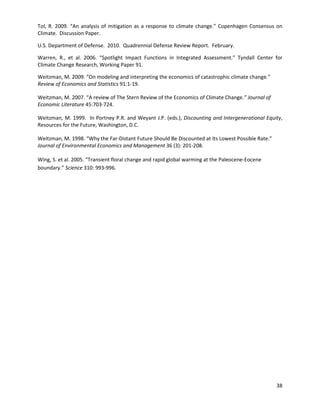  
 
Tol, R. 2009. “An analysis of mitigation as a response to climate change.” Copenhagen Consensus on
Climate. Discussion Paper.
U.S. Department of Defense. 2010. Quadrennial Defense Review Report. February.
Warren, R., et al. 2006. “Spotlight Impact Functions in Integrated Assessment.” Tyndall Center for
Climate Change Research, Working Paper 91.
Weitzman, M. 2009. “On modeling and interpreting the economics of catastrophic climate change.”
Review of Economics and Statistics 91:1-19.
Weitzman, M. 2007. “A review of The Stern Review of the Economics of Climate Change.” Journal of
Economic Literature 45:703-724.
Weitzman, M. 1999. In Portney P.R. and Weyant J.P. (eds.), Discounting and Intergenerational Equity,
Resources for the Future, Washington, D.C.
Weitzman, M. 1998. “Why the Far-Distant Future Should Be Discounted at Its Lowest Possible Rate.”
Journal of Environmental Economics and Management 36 (3): 201-208.
Wing, S. et al. 2005. “Transient floral change and rapid global warming at the Paleocene-Eocene
boundary.” Science 310: 993-996.
38
 