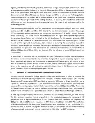  
Agency, and the Departments of Agriculture, Commerce, Energy, Transportation, and Treasury. This
process was convened by the Council of Economic Advisers and the Office of Management and Budget,
with active participation and regular input from the Council on Environmental Quality, National
Economic Council, Office of Energy and Climate Change, and Office of Science and Technology Policy.
The main objective of this process was to develop a range of SCC values using a defensible set of input
assumptions that are grounded in the existing literature. In this way, key uncertainties and model
differences can more transparently and consistently inform the range of SCC estimates used in the
rulemaking process.
The interagency group selected four SCC estimates for use in regulatory analyses. For 2010, these
estimates are $5, $21, $35, and $65 (in 2007 dollars). The first three estimates are based on the average
SCC across models and socio-economic and emissions scenarios at the 5, 3, and 2.5 percent discount
rates, respectively. The fourth value is included to represent the higher-than-expected impacts from
temperature change further out in the tails of the SCC distribution. For this purpose, we use the SCC
value for the 95th
percentile at a 3 percent discount rate. The central value is the average SCC across
models at the 3 percent discount rate. For purposes of capturing the uncertainties involved in
regulatory impact analysis, we emphasize the importance and value of considering the full range. These
SCC estimates also grow over time. For instance, the central value increases to $24 per ton of CO2 in
2015 and $26 per ton of CO2 in 2020. See Appendix A for the full range of annual SCC estimates from
2010 to 2050.
It is important to emphasize that the interagency process is committed to updating these estimates as
the science and economic understanding of climate change and its impacts on society improves over
time. Specifically, we have set a preliminary goal of revisiting the SCC values within two years or at such
time as substantially updated models become available, and to continue to support research in this
area. In the meantime, we will continue to explore the issues raised in this document and consider
public comments as part of the ongoing interagency process.
II. Social Cost of Carbon Values Used in Past Regulatory Analyses
To date, economic analyses for Federal regulations have used a wide range of values to estimate the
benefits associated with reducing carbon dioxide emissions. In the final model year 2011 CAFE rule, the
Department of Transportation (DOT) used both a “domestic” SCC value of $2 per ton of CO2 and a
“global” SCC value of $33 per ton of CO2 for 2007 emission reductions (in 2007 dollars), increasing both
values at 2.4 percent per year. It also included a sensitivity analysis at $80 per ton of CO2. A domestic
SCC value is meant to reflect the value of damages in the United States resulting from a unit change in
carbon dioxide emissions, while a global SCC value is meant to reflect the value of damages worldwide.
A 2008 regulation proposed by DOT assumed a domestic SCC value of $7 per ton CO2 (in 2006 dollars)
for 2011 emission reductions (with a range of $0-$14 for sensitivity analysis), also increasing at 2.4
percent per year. A regulation finalized by DOE in October of 2008 used a domestic SCC range of $0 to
$20 per ton CO2 for 2007 emission reductions (in 2007 dollars). In addition, EPA’s 2008 Advance Notice
of Proposed Rulemaking for Greenhouse Gases identified what it described as “very preliminary” SCC
estimates subject to revision. EPA’s global mean values were $68 and $40 per ton CO2 for discount rates
of approximately 2 percent and 3 percent, respectively (in 2006 dollars for 2007 emissions).
3
 