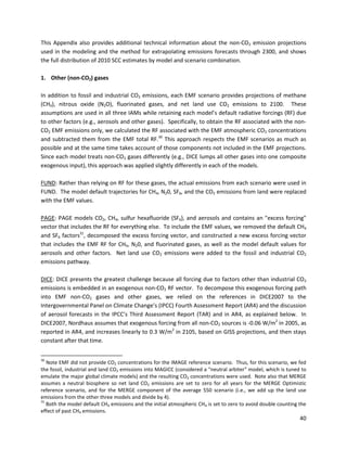  
 
 
This Appendix also provides additional technical information about the non-CO2 emission projections
used in the modeling and the method for extrapolating emissions forecasts through 2300, and shows
the full distribution of 2010 SCC estimates by model and scenario combination.
1. Other (non-CO2) gases
In addition to fossil and industrial CO2 emissions, each EMF scenario provides projections of methane
(CH4), nitrous oxide (N2O), fluorinated gases, and net land use CO2 emissions to 2100. These
assumptions are used in all three IAMs while retaining each model’s default radiative forcings (RF) due
to other factors (e.g., aerosols and other gases). Specifically, to obtain the RF associated with the non-
CO2 EMF emissions only, we calculated the RF associated with the EMF atmospheric CO2 concentrations
and subtracted them from the EMF total RF.30
This approach respects the EMF scenarios as much as
possible and at the same time takes account of those components not included in the EMF projections.
Since each model treats non-CO2 gases differently (e.g., DICE lumps all other gases into one composite
exogenous input), this approach was applied slightly differently in each of the models.
FUND: Rather than relying on RF for these gases, the actual emissions from each scenario were used in
FUND. The model default trajectories for CH4, N20, SF6, and the CO2 emissions from land were replaced
with the EMF values.
PAGE: PAGE models CO2, CH4, sulfur hexafluoride (SF6), and aerosols and contains an "excess forcing"
vector that includes the RF for everything else. To include the EMF values, we removed the default CH4
and SF6 factors31
, decomposed the excess forcing vector, and constructed a new excess forcing vector
that includes the EMF RF for CH4, N20, and fluorinated gases, as well as the model default values for
aerosols and other factors. Net land use CO2 emissions were added to the fossil and industrial CO2
emissions pathway.
DICE: DICE presents the greatest challenge because all forcing due to factors other than industrial CO2
emissions is embedded in an exogenous non-CO2 RF vector. To decompose this exogenous forcing path
into EMF non-CO2 gases and other gases, we relied on the references in DICE2007 to the
Intergovernmental Panel on Climate Change’s (IPCC) Fourth Assessment Report (AR4) and the discussion
of aerosol forecasts in the IPCC’s Third Assessment Report (TAR) and in AR4, as explained below. In
DICE2007, Nordhaus assumes that exogenous forcing from all non-CO2 sources is -0.06 W/m2
in 2005, as
reported in AR4, and increases linearly to 0.3 W/m2
in 2105, based on GISS projections, and then stays
constant after that time.
30
Note EMF did not provide CO2 concentrations for the IMAGE reference scenario. Thus, for this scenario, we fed
the fossil, industrial and land CO2 emissions into MAGICC (considered a "neutral arbiter" model, which is tuned to
emulate the major global climate models) and the resulting CO2 concentrations were used. Note also that MERGE
assumes a neutral biosphere so net land CO2 emissions are set to zero for all years for the MERGE Optimistic
reference scenario, and for the MERGE component of the average 550 scenario (i.e., we add up the land use
emissions from the other three models and divide by 4).
31
Both the model default CH4 emissions and the initial atmospheric CH4 is set to zero to avoid double counting the
effect of past CH4 emissions.
40
 