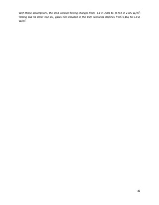 With these assumptions, the DICE aerosol forcing changes from -1.2 in 2005 to -0.792 in 2105 W/m2
;
forcing due to other non-CO2 gases not included in the EMF scenarios declines from 0.160 to 0.153
W/m2
.
42
 