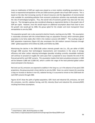  
Long run stabilization of GDP per capita was viewed as a more realistic simplifying assumption than a
linear or exponential extrapolation of the pre-2100 economic growth rate of each EMF scenario. This is
based on the idea that increasing scarcity of natural resources and the degradation of environmental
sinks available for assimilating pollution from economic production activities may eventually overtake
the rate of technological progress. Thus, the overall rate of economic growth may slow over the very
long run. The interagency group also considered allowing an exponential decline in the growth rate of
GDP per capita. However, since this would require an additional assumption about how close to zero
the growth rate would get by 2300, the group opted for the simpler and more transparent linear
extrapolation to zero by 2300.
The population growth rate is also assumed to decline linearly, reaching zero by 2200. This assumption
is reasonably consistent with the United Nations long run population forecast, which estimates global
population to be fairly stable after 2150 in the medium scenario (UN 2004).35
The resulting range of
EMF population trajectories (Figure A2) also encompass the UN medium scenario forecasts through
2300 – global population of 8.5 billion by 2200, and 9 billion by 2300.
Maintaining the decline in the 2090-2100 carbon intensity growth rate (i.e., CO2 per dollar of GDP)
through 2300 assumes that technological improvements and innovations in the areas of energy
efficiency and other carbon reducing technologies (possibly including currently unavailable methods)
will continue to proceed at roughly the same pace that is projected to occur towards the end of the
forecast period for each EMF scenario. This assumption implies that total cumulative emissions in 2300
will be between 5,000 and 12,000 GtC, which is within the range of the total potential global carbon
stock estimated in the literature.
Net land use CO2 emissions are expected to stabilize in the long run, so in the absence of any post 2100
projections, the group assumed a linear decline to zero by 2200. Given no a priori reasons for assuming
a long run increase or decline in non-CO2 radiative forcing, it is assumed to remain at the 2100 levels for
each EMF scenario through 2300.
Figures A2-A7 show the paths of global population, GDP, fossil and industrial CO2 emissions, net land
CO2 emissions, non-CO2 radiative forcing, and CO2 intensity (fossil and industrial CO2 emissions/GDP)
resulting from these assumptions.
35
United Nations. 2004. World Population to 2300.
http://www.un.org/esa/population/publications/longrange2/worldpop2300final.pdf
44
 