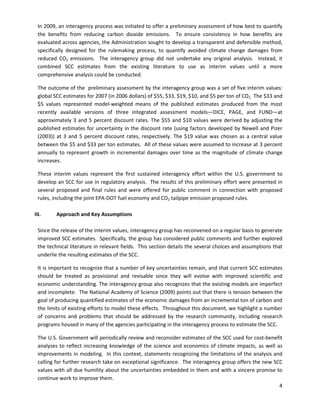  
In 2009, an interagency process was initiated to offer a preliminary assessment of how best to quantify
the benefits from reducing carbon dioxide emissions. To ensure consistency in how benefits are
evaluated across agencies, the Administration sought to develop a transparent and defensible method,
specifically designed for the rulemaking process, to quantify avoided climate change damages from
reduced CO2 emissions. The interagency group did not undertake any original analysis. Instead, it
combined SCC estimates from the existing literature to use as interim values until a more
comprehensive analysis could be conducted.
The outcome of the preliminary assessment by the interagency group was a set of five interim values:
global SCC estimates for 2007 (in 2006 dollars) of $55, $33, $19, $10, and $5 per ton of CO2. The $33 and
$5 values represented model-weighted means of the published estimates produced from the most
recently available versions of three integrated assessment models—DICE, PAGE, and FUND—at
approximately 3 and 5 percent discount rates. The $55 and $10 values were derived by adjusting the
published estimates for uncertainty in the discount rate (using factors developed by Newell and Pizer
(2003)) at 3 and 5 percent discount rates, respectively. The $19 value was chosen as a central value
between the $5 and $33 per ton estimates. All of these values were assumed to increase at 3 percent
annually to represent growth in incremental damages over time as the magnitude of climate change
increases.
These interim values represent the first sustained interagency effort within the U.S. government to
develop an SCC for use in regulatory analysis. The results of this preliminary effort were presented in
several proposed and final rules and were offered for public comment in connection with proposed
rules, including the joint EPA-DOT fuel economy and CO2 tailpipe emission proposed rules.
III. Approach and Key Assumptions
Since the release of the interim values, interagency group has reconvened on a regular basis to generate
improved SCC estimates. Specifically, the group has considered public comments and further explored
the technical literature in relevant fields. This section details the several choices and assumptions that
underlie the resulting estimates of the SCC.
It is important to recognize that a number of key uncertainties remain, and that current SCC estimates
should be treated as provisional and revisable since they will evolve with improved scientific and
economic understanding. The interagency group also recognizes that the existing models are imperfect
and incomplete. The National Academy of Science (2009) points out that there is tension between the
goal of producing quantified estimates of the economic damages from an incremental ton of carbon and
the limits of existing efforts to model these effects. Throughout this document, we highlight a number
of concerns and problems that should be addressed by the research community, including research
programs housed in many of the agencies participating in the interagency process to estimate the SCC.
The U.S. Government will periodically review and reconsider estimates of the SCC used for cost-benefit
analyses to reflect increasing knowledge of the science and economics of climate impacts, as well as
improvements in modeling. In this context, statements recognizing the limitations of the analysis and
calling for further research take on exceptional significance. The interagency group offers the new SCC
values with all due humility about the uncertainties embedded in them and with a sincere promise to
continue work to improve them.
4
 
