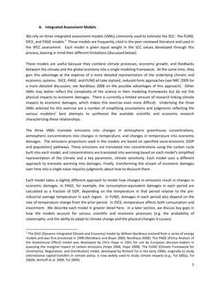  
 
 
A. Integrated Assessment Models
We rely on three integrated assessment models (IAMs) commonly used to estimate the SCC: the FUND,
DICE, and PAGE models.2
These models are frequently cited in the peer-reviewed literature and used in
the IPCC assessment. Each model is given equal weight in the SCC values developed through this
process, bearing in mind their different limitations (discussed below).
These models are useful because they combine climate processes, economic growth, and feedbacks
between the climate and the global economy into a single modeling framework. At the same time, they
gain this advantage at the expense of a more detailed representation of the underlying climatic and
economic systems. DICE, PAGE, and FUND all take stylized, reduced-form approaches (see NRC 2009 for
a more detailed discussion; see Nordhaus 2008 on the possible advantages of this approach). Other
IAMs may better reflect the complexity of the science in their modeling frameworks but do not link
physical impacts to economic damages. There is currently a limited amount of research linking climate
impacts to economic damages, which makes this exercise even more difficult. Underlying the three
IAMs selected for this exercise are a number of simplifying assumptions and judgments reflecting the
various modelers’ best attempts to synthesize the available scientific and economic research
characterizing these relationships.
The three IAMs translate emissions into changes in atmospheric greenhouse concentrations,
atmospheric concentrations into changes in temperature, and changes in temperature into economic
damages. The emissions projections used in the models are based on specified socio-economic (GDP
and population) pathways. These emissions are translated into concentrations using the carbon cycle
built into each model, and concentrations are translated into warming based on each model’s simplified
representation of the climate and a key parameter, climate sensitivity. Each model uses a different
approach to translate warming into damages. Finally, transforming the stream of economic damages
over time into a single value requires judgments about how to discount them.
Each model takes a slightly different approach to model how changes in emissions result in changes in
economic damages. In PAGE, for example, the consumption-equivalent damages in each period are
calculated as a fraction of GDP, depending on the temperature in that period relative to the pre-
industrial average temperature in each region. In FUND, damages in each period also depend on the
rate of temperature change from the prior period. In DICE, temperature affects both consumption and
investment. We describe each model in greater detail here. In a later section, we discuss key gaps in
how the models account for various scientific and economic processes (e.g. the probability of
catastrophe, and the ability to adapt to climate change and the physical changes it causes).
2
The DICE (Dynamic Integrated Climate and Economy) model by William Nordhaus evolved from a series of energy
models and was first presented in 1990 (Nordhaus and Boyer 2000, Nordhaus 2008). The PAGE (Policy Analysis of
the Greenhouse Effect) model was developed by Chris Hope in 1991 for use by European decision-makers in
assessing the marginal impact of carbon emissions (Hope 2006, Hope 2008). The FUND (Climate Framework for
Uncertainty, Negotiation, and Distribution) model, developed by Richard Tol in the early 1990s, originally to study
international capital transfers in climate policy. is now widely used to study climate impacts (e.g., Tol 2002a, Tol
2002b, Anthoff et al. 2009, Tol 2009).
5
 