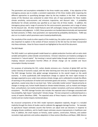 The parameters and assumptions embedded in the three models vary widely. A key objective of the
interagency process was to enable a consistent exploration of the three models while respecting the
different approaches to quantifying damages taken by the key modelers in the field. An extensive
review of the literature was conducted to select three sets of input parameters for these models:
climate sensitivity, socio-economic and emissions trajectories, and discount rates. A probability
distribution for climate sensitivity was specified as an input into all three models. In addition, the
interagency group used a range of scenarios for the socio-economic parameters and a range of values
for the discount rate. All other model features were left unchanged, relying on the model developers’
best estimates and judgments. In DICE, these parameters are handled deterministically and represented
by fixed constants; in PAGE, most parameters are represented by probability distributions. FUND was
also run in a mode in which parameters were treated probabilistically.
The sensitivity of the results to other aspects of the models (e.g. the carbon cycle or damage function) is
also important to explore in the context of future revisions to the SCC but has not been incorporated
into these estimates. Areas for future research are highlighted at the end of this document.
The DICE Model
The DICE model is an optimal growth model based on a global production function with an extra stock
variable (atmospheric carbon dioxide concentrations). Emission reductions are treated as analogous to
investment in “natural capital.” By investing in natural capital today through reductions in emissions—
implying reduced consumption—harmful effects of climate change can be avoided and future
consumption thereby increased.
For purposes of estimating the SCC, carbon dioxide emissions are a function of global GDP and the
carbon intensity of economic output, with the latter declining over time due to technological progress.
The DICE damage function links global average temperature to the overall impact on the world
economy. It varies quadratically with temperature change to capture the more rapid increase in
damages expected to occur under more extreme climate change, and is calibrated to include the effects
of warming on the production of market and nonmarket goods and services. It incorporates impacts on
agriculture, coastal areas (due to sea level rise), “other vulnerable market sectors” (based primarily on
changes in energy use), human health (based on climate-related diseases, such as malaria and dengue
fever, and pollution), non-market amenities (based on outdoor recreation), and human settlements and
ecosystems. The DICE damage function also includes the expected value of damages associated with
low probability, high impact “catastrophic” climate change. This last component is calibrated based on a
survey of experts (Nordhaus 1994). The expected value of these impacts is then added to the other
market and non-market impacts mentioned above.
No structural components of the DICE model represent adaptation explicitly, though it is included
implicitly through the choice of studies used to calibrate the aggregate damage function. For example,
its agricultural impact estimates assume that farmers can adjust land use decisions in response to
changing climate conditions, and its health impact estimates assume improvements in healthcare over
time. In addition, the small impacts on forestry, water systems, construction, fisheries, and outdoor
recreation imply optimistic and costless adaptation in these sectors (Nordhaus and Boyer, 2000; Warren
6
 