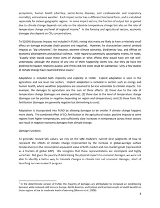  
 
ecosystems, human health (diarrhea, vector-borne diseases, and cardiovascular and respiratory
mortality), and extreme weather. Each impact sector has a different functional form, and is calculated
separately for sixteen geographic regions. In some impact sectors, the fraction of output lost or gained
due to climate change depends not only on the absolute temperature change but also on the rate of
temperature change and level of regional income.4
In the forestry and agricultural sectors, economic
damages also depend on CO2 concentrations.
Tol (2009) discusses impacts not included in FUND, noting that many are likely to have a relatively small
effect on damage estimates (both positive and negative). However, he characterizes several omitted
impacts as “big unknowns”: for instance, extreme climate scenarios, biodiversity loss, and effects on
economic development and political violence. With regard to potentially catastrophic events, he notes,
“Exactly what would cause these sorts of changes or what effects they would have are not well-
understood, although the chance of any one of them happening seems low. But they do have the
potential to happen relatively quickly, and if they did, the costs could be substantial. Only a few studies
of climate change have examined these issues.”
Adaptation is included both implicitly and explicitly in FUND. Explicit adaptation is seen in the
agriculture and sea level rise sectors. Implicit adaptation is included in sectors such as energy and
human health, where wealthier populations are assumed to be less vulnerable to climate impacts. For
example, the damages to agriculture are the sum of three effects: (1) those due to the rate of
temperature change (damages are always positive); (2) those due to the level of temperature change
(damages can be positive or negative depending on region and temperature); and (3) those from CO2
fertilization (damages are generally negative but diminishing to zero).
Adaptation is incorporated into FUND by allowing damages to be smaller if climate change happens
more slowly. The combined effect of CO2 fertilization in the agricultural sector, positive impacts to some
regions from higher temperatures, and sufficiently slow increases in temperature across these sectors
can result in negative economic damages from climate change.
Damage Functions
To generate revised SCC values, we rely on the IAM modelers’ current best judgments of how to
represent the effects of climate change (represented by the increase in global-average surface
temperature) on the consumption-equivalent value of both market and non-market goods (represented
as a fraction of global GDP). We recognize that these representations are incomplete and highly
uncertain. But given the paucity of data linking the physical impacts to economic damages, we were not
able to identify a better way to translate changes in climate into net economic damages, short of
launching our own research program.
4
In the deterministic version of FUND, the majority of damages are attributable to increased air conditioning
demand, while reduced cold stress in Europe, North America, and Central and East Asia results in health benefits in
those regions at low to moderate levels of warming (Warren et al., 2006).
8
 