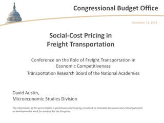 Congressional Budget Office 
Social-Cost Pricing in Freight Transportation 
Conference on the Role of Freight Transportation in Economic Competitiveness 
Transportation Research Board of the National Academies 
December 11, 2014 
David Austin, Microeconomic Studies Division 
The information in this presentation is preliminary and is being circulated to stimulate discussion and critical comment as developmental work for analysis for the Congress. 
 