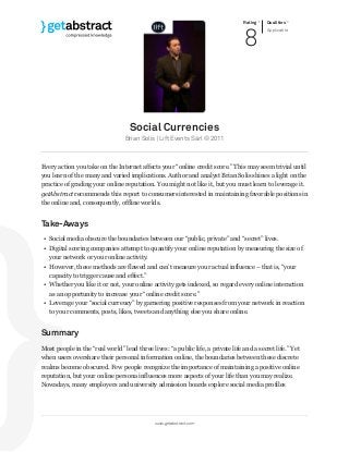 Rating
8
Qualities
Applicable
Social Currencies
Brian Solis | Lift Events Sàrl © 2011
Every action you take on the Internet affects your “online credit score.” This may seem trivial until
you learn of the many and varied implications. Author and analyst Brian Solis shines a light on the
practice of grading your online reputation. You might not like it, but you must learn to leverage it.
getAbstract recommends this report to consumers interested in maintaining favorable positions in
the online and, consequently, offline worlds.
Take-Aways
• Social media obscure the boundaries between our “public, private” and “secret” lives.
• Digital scoring companies attempt to quantify your online reputation by measuring the size of
your network or your online activity.
• However, these methods are flawed and can’t measure your actual influence – that is, “your
capacity to trigger cause and effect.”
• Whether you like it or not, your online activity gets indexed, so regard every online interaction
as an opportunity to increase your “online credit score.”
• Leverage your “social currency” by garnering positive responses from your network in reaction
to your comments, posts, likes, tweets and anything else you share online.
Summary
Most people in the “real world” lead three lives: “a public life, a private life and a secret life.” Yet
when users overshare their personal information online, the boundaries between these discrete
realms become obscured. Few people recognize the importance of maintaining a positive online
reputation, but your online persona influences more aspects of your life than you may realize.
Nowadays, many employers and university admission boards explore social media profiles
www.getabstract.com
 