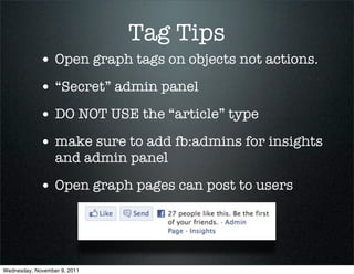 Tag Tips
             • Open graph tags on objects not actions.
             • “Secret” admin panel
             • DO NOT USE the “article” type
             • make sure to add fb:admins for insights
                  and admin panel

             • Open graph pages can post to users



Wednesday, November 9, 2011
 