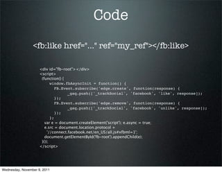 Code
                 <fb:like href="..." ref="my_ref"></fb:like>

                     <div id="fb-root"></div>
                     <script>
                      (function() {
                            window.fbAsyncInit = function() {
                               FB.Event.subscribe('edge.create', function(response) {
                                     _gaq.push(['_trackSocial', 'facebook', 'like', response]);
                               });
                               FB.Event.subscribe('edge.remove', function(response) {
                                     _gaq.push(['_trackSocial', 'facebook', 'unlike', response]);
                               });
                            };
                        var e = document.createElement('script'); e.async = true;
                        e.src = document.location.protocol +
                          '//connect.facebook.net/en_US/all.js#xfbml=1';
                        document.getElementById('fb-root').appendChild(e);
                      }());
                     </script>




Wednesday, November 9, 2011
 