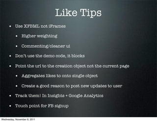 Like Tips
     • Use XFBML not iFrames
          • Higher weighting
          • Commenting/cleaner ui
     • Don’t use the demo code, it blocks
     • Point the url to the creation object not the current page
          • Aggregates likes to onto single object
          • Create a good reason to post new updates to user
     • Track them! In Insights + Google Analytics
     • Touch point for FB signup

Wednesday, November 9, 2011
 