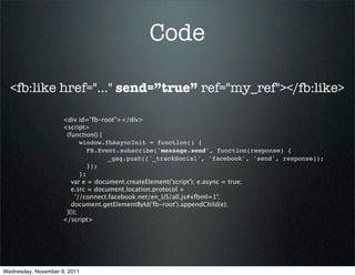 Code

  <fb:like href="..." send=”true” ref="my_ref"></fb:like>

                     <div id="fb-root"></div>
                     <script>
                      (function() {
                            window.fbAsyncInit = function() {
                               FB.Event.subscribe('message.send', function(response) {
                                     _gaq.push(['_trackSocial', 'facebook', 'send', response]);
                               });
                            };
                        var e = document.createElement('script'); e.async = true;
                        e.src = document.location.protocol +
                          '//connect.facebook.net/en_US/all.js#xfbml=1';
                        document.getElementById('fb-root').appendChild(e);
                      }());
                     </script>




Wednesday, November 9, 2011
 