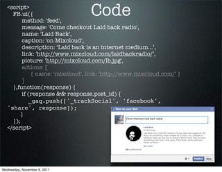 <script>
    FB.ui({
         method: 'feed',
                                 Code
         message: 'Come checkout Laid back radio',
         name: 'Laid Back',
         caption: 'on Mixcloud',
         description: ‘Laid back is an internet medium...’,
         link: 'http://www.mixcloud.com/laidbackradio/’,
         picture: 'http://mixcloud.com/lb.jpg',
         actions: [
             { name: 'mixcloud', link: 'http://www.mixcloud.com/' }
         ]
    },function(response) {
         if (response && response.post_id) {
            _gaq.push(['_trackSocial', 'facebook',
  'share', response]);
        }
    });
  </script>




Wednesday, November 9, 2011
 