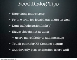 Feed Dialog Tips
             • Stop using sharer.php
             • Fb.ui works for logged out users as well
             • Dont include action link(s)
             • Share objects not actions
                  • users more likely to add message
             • Touch point for FB Connect signup
             • Can directly post to another users wall

Wednesday, November 9, 2011
 