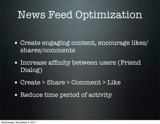 News Feed Optimization

         • Create engaging content, encourage likes/
              shares/comments

         • Increase afﬁnity between users (Friend
              Dialog)

         • Create > Share > Comment > Like
         • Reduce time period of activity


Wednesday, November 9, 2011
 