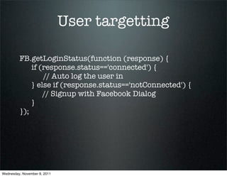 User targetting

         FB.getLoginStatus(function (response) {
             if (response.status=='connected') {
                 // Auto log the user in
             } else if (response.status=='notConnected') {
                 // Signup with Facebook Dialog
             }
         });




Wednesday, November 9, 2011
 