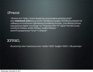 iFrame
             <iframe src="http://www.facebook.com/plugins/activity.php?
             site=mixcloud.com&amp;width=300&amp;height=300&amp;header=tr
             ue&amp;colorscheme=light&amp;font&amp;border_color&amp;recom
             mendations=false" scrolling="no" frameborder="0" style="border:none;
             overﬂow:hidden; width:300px; height:300px;"
             allowTransparency="true"></iframe>



        XFBML
            <fb:activity site="mixcloud.com" width="300" height="300"></fb:activity>




Wednesday, November 9, 2011
 