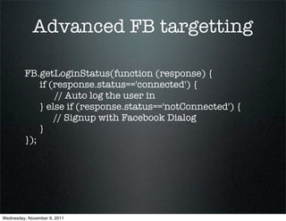 Advanced FB targetting

         FB.getLoginStatus(function (response) {
             if (response.status=='connected') {
                 // Auto log the user in
             } else if (response.status=='notConnected') {
                 // Signup with Facebook Dialog
             }
         });




Wednesday, November 9, 2011
 