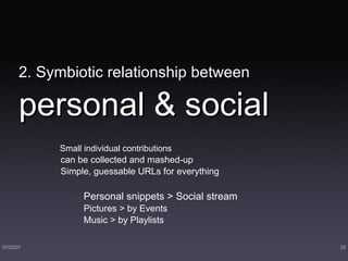 2. Symbiotic relationship between   personal & social Small individual contributions can be collected and mashed-up Simple, guessable URLs for everything  Personal snippets > Social stream Pictures > by Events Music > by Playlists 