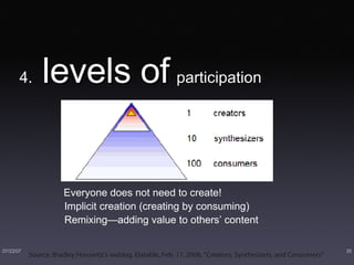 4.  levels of   participation Everyone does not need to create! Implicit creation (creating by consuming) Remixing—adding value to others’ content Source: Bradley Horowitz’s weblog, Elatable, Feb. 17, 2006, “Creators, Synthesizers, and Consumers”  