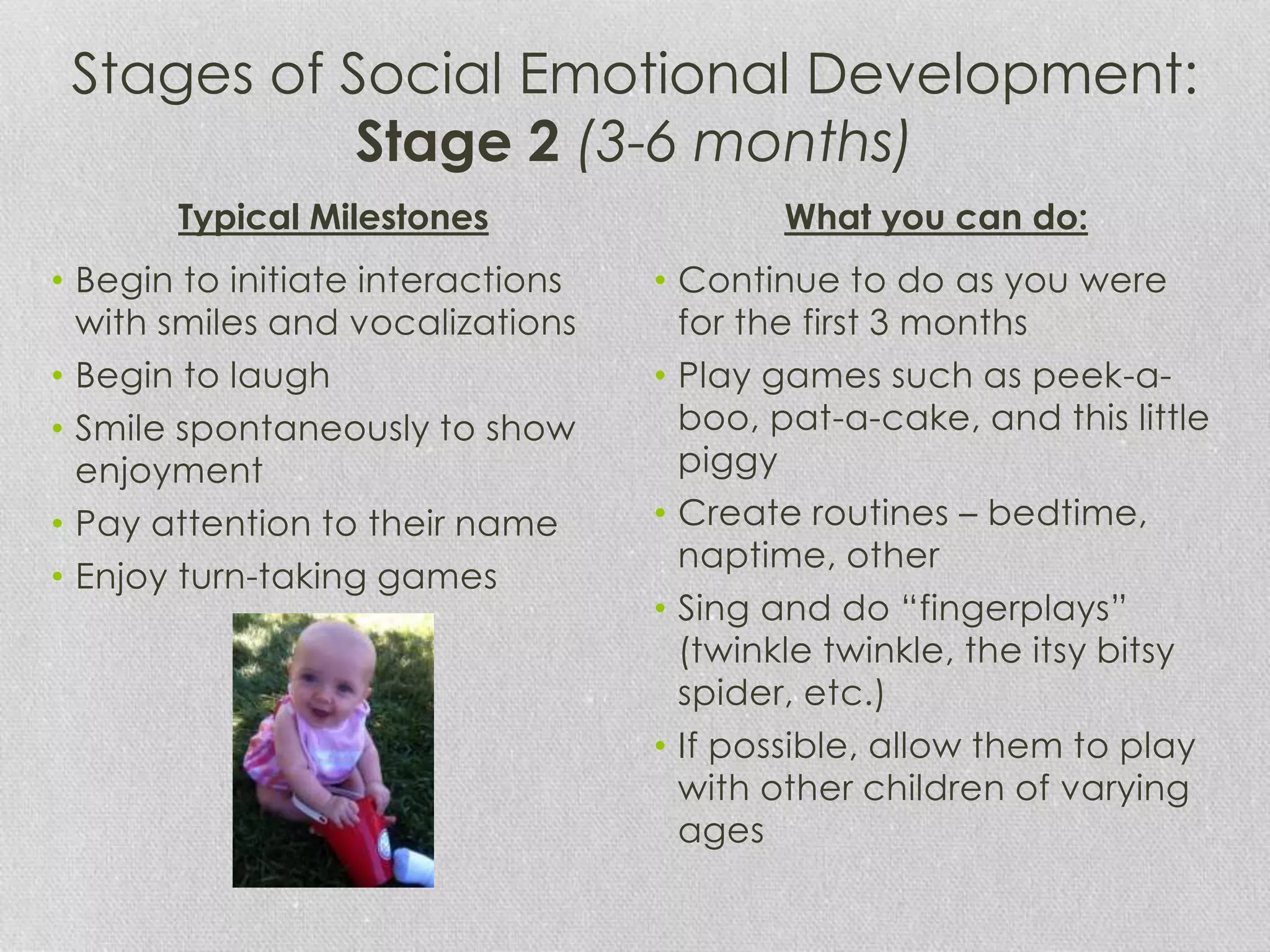 Stages of Social Emotional Development:
Stage 2 (3-6 months)
• Begin to initiate interactions
with smiles and vocalizations
• Begin to laugh
• Smile spontaneously to show
enjoyment
• Pay attention to their name
• Enjoy turn-taking games
• Continue to do as you were
for the first 3 months
• Play games such as peek-a-
boo, pat-a-cake, and this little
piggy
• Create routines – bedtime,
naptime, other
• Sing and do “fingerplays”
(twinkle twinkle, the itsy bitsy
spider, etc.)
• If possible, allow them to play
with other children of varying
ages
Typical Milestones What you can do:
 