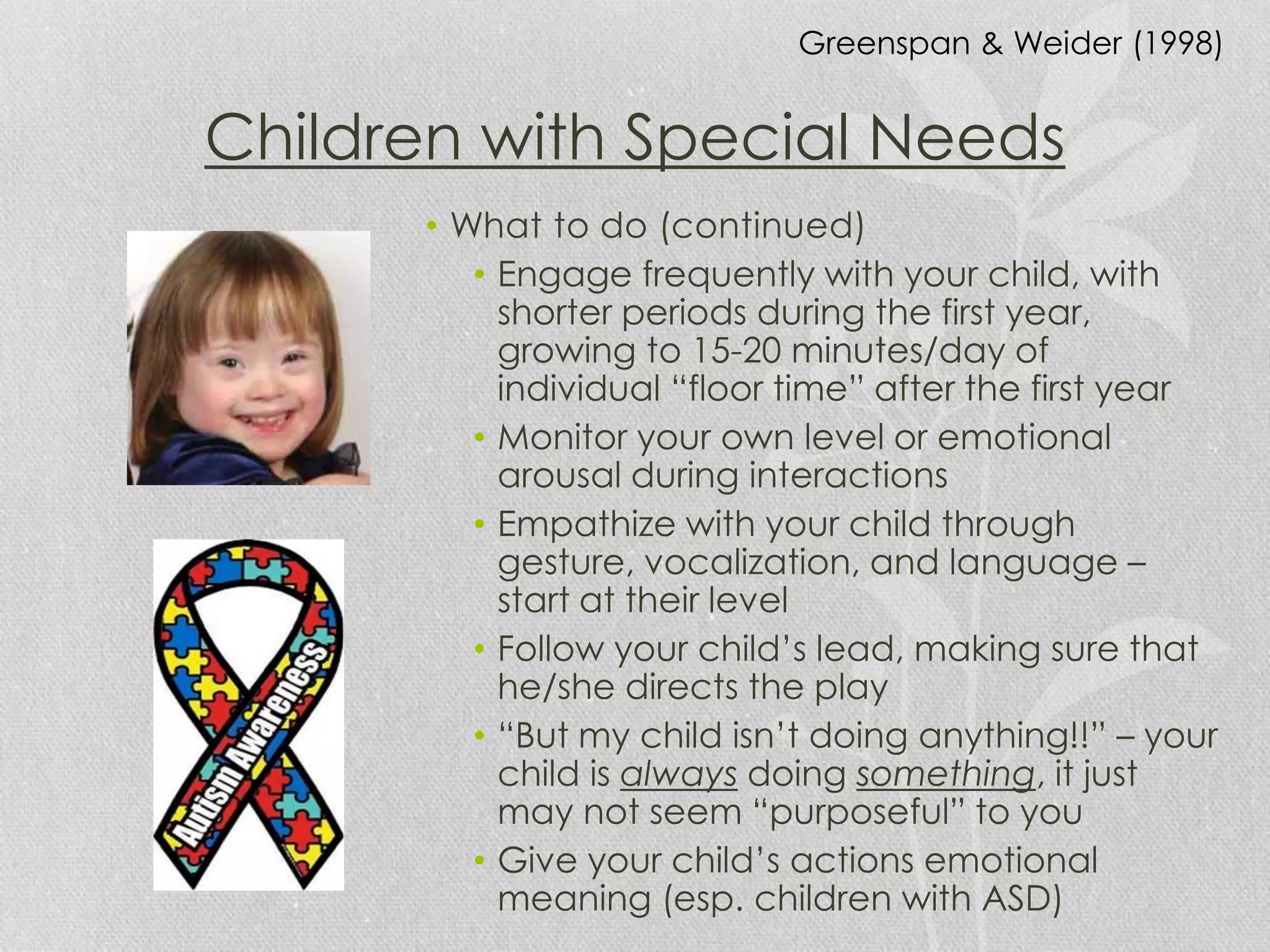 Children with Special Needs
• What to do (continued)
• Engage frequently with your child, with
shorter periods during the first year,
growing to 15-20 minutes/day of
individual “floor time” after the first year
• Monitor your own level or emotional
arousal during interactions
• Empathize with your child through
gesture, vocalization, and language –
start at their level
• Follow your child’s lead, making sure that
he/she directs the play
• “But my child isn’t doing anything!!” – your
child is always doing something, it just
may not seem “purposeful” to you
• Give your child’s actions emotional
meaning (esp. children with ASD)
Greenspan & Weider (1998)
 