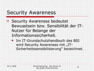 Security Awareness Security Awareness bedeutet Bewusstsein bzw. Sensibilität der IT-Nutzer für Belange der Informationssicherheit. Im IT-Grundschutzhandbuch des BSI wird Security Awareness mit „IT-Sicherheitssensibilisierung“ bezeichnet.  