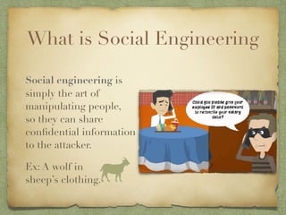 What is Social Engineering
Social engineering is
simply the art of
manipulating people,  
so they can share
confidential information
to the attacker.
Ex: A wolf in 
sheep’s clothing.
 