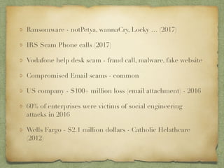 Ransomware - notPetya, wannaCry, Locky … (2017)
IRS Scam Phone calls (2017)
Vodafone help desk scam - fraud call, malware, fake website
Compromised Email scams - common
US company - $100+ million loss (email attachment) - 2016
60% of enterprises were victims of social engineering
attacks in 2016
Wells Fargo - $2.1 million dollars - Catholic Helathcare
(2012)
 