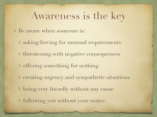 Awareness is the key
Be aware when someone is:
asking/forcing for unusual requirements
threatening with negative consequences
offering something for nothing
creating urgency and sympathetic situations
being very friendly without any cause
following you without your notice
 