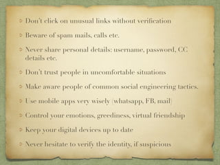 Don’t click on unusual links without verification
Beware of spam mails, calls etc.
Never share personal details: username, password, CC
details etc.
Don’t trust people in uncomfortable situations
Make aware people of common social engineering tactics.
Use mobile apps very wisely (whatsapp, FB, mail)
Control your emotions, greediness, virtual friendship
Keep your digital devices up to date
Never hesitate to verify the identity, if suspicious
 