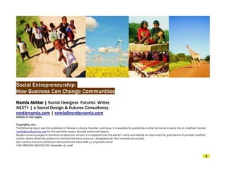Social Entrepreneurship:
How Business Can Change Communities
Ramla Akhtar | Social Designer. Futurist. Writer.
NEXT> | a Social Design & Futures Consultancy
nextbyramla.com | ramla@nextbyramla.com
Details on last pages.

Copyrights, etc.:
The following report was first published in Pakistan in Aurora, Nov/Dec 2008 issue. It is available for publishing in other territories in parts, full, or modified. Contact
ramla@nextbyramla.com for this and other essays, thought pieces and reports.
Readers are encouraged to distribute an electronic version; it is requested that the author's name and website are kept intact for good karma. In printed/ modified
version, byline allows the audience to attribute the story to source. Use generously. Non-commercial use only.
See: Creative Commons Attribution-Noncommercial-Share Alike 3.0 Unported License
THIS VERSION CREATED ON: November 16, 2008.


                                                                                                                                                                           1
 