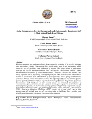 (53-69)
Volume 4 | No. 1| 2018 SALU-Commerce &
Economics Review
www.cer.salu.edu.pk
Social Entrepreneurs: How do they operate? And what does drive them to operate?
A Multi Method Study from Pakistan
Haroon Bakari1
,
MBBS Campus Dadu, University of Sindh, Pakistan
Khalil Ahmed Bhatti,
Sindh University Laar Campus, Badin
Muhammad Tufail Chandio
Sindh University Laar Campus, Badin,
Muhamad Nawaz Shahani
Sindh University Laar Campus, Badin
Abstract
Entrepreneurship is a main contributor in economy for creation of new jobs, ventures,
and innovations. Social Entrepreneurship, on the other side, is an innovation, which
addresses social problems and sufferings of people. This paper aims to understand
concept of Social Entrepreneurship and investigates motivations behind social
entrepreneurial intentions of social entrepreneurs. This paper contains two studies. First
study explores how a physically challenged poor girl takes initiative and establishes a
school to teach more than 200 children of poor peasants, how a group of likeminded
convened through social network to address the sufferings of flood and famine affected
people of Sindh, Pakistan and how organizations managed to cure the patients of leprosy,
tuberculosis, and blindness. In the second study, an empirical investigation of
determinants of social entrepreneurial intention is done by analyzing responses from 100
practical social entrepreneurs working in collaboration with a nationally representative
NGO. Structural Equation Modeling (SEM) results of second study reveal that
entrepreneurial attitude and social entrepreneurial self-efficacy have positive and
significant relationship with social entrepreneurial intention.
Key Words: Social Entrepreneurship, Social Enterprise, Social Entrepreneurial
Efficacy, Pakistan, Facebook
1
Email : haroon.bakari@usindh.edu.pk
 